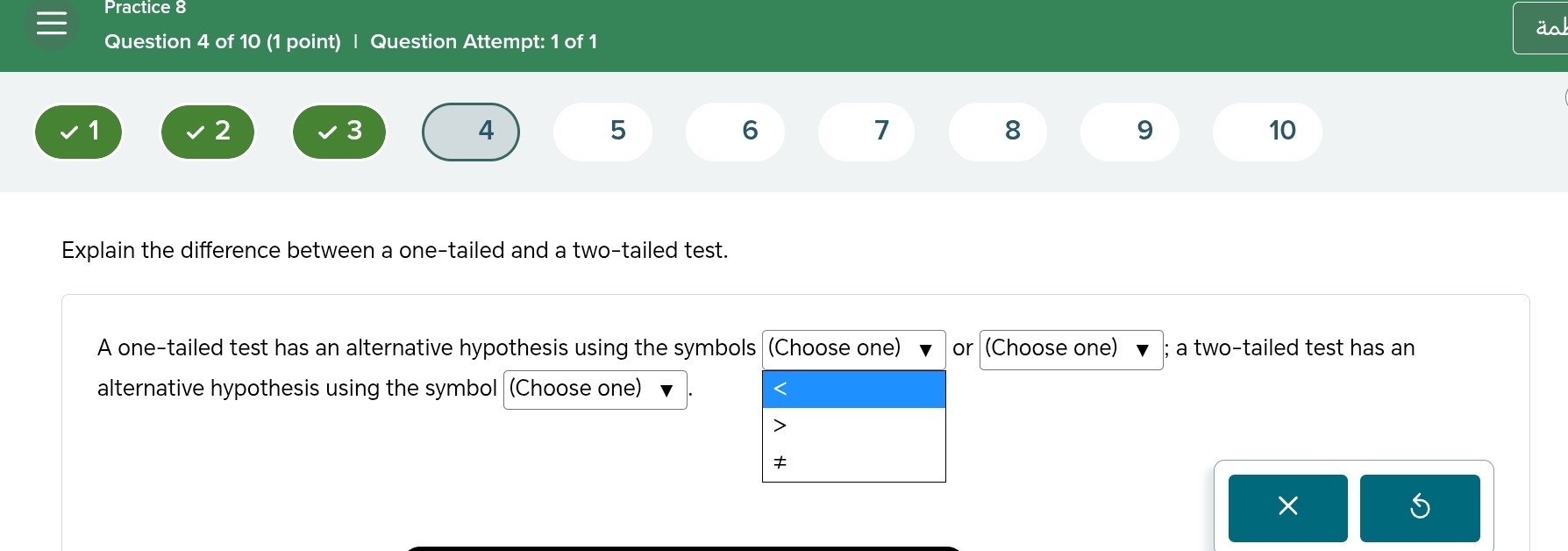 Practice 8
Question 4 of 10 (1 point) | Question Attempt: 1 of 1

1     2     3     4     5     6     7     8     9 



Explain the difference between a one-tailed and a two-tailed test.

A one-tailed test has an alternative hypothesis using the symbols □ (Choose one) or □ (Choose one) ; a two-tailed test has an alternative hypothesis using the symbol □ (Choose one) . □

    7
