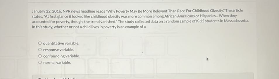 January 22, 2016, NPR news headline reads "Why Poverty May Be More Relevant Than Race For Childhood Obesity": The article states, "At first glance it looked like childhood obesity was more common among African Americans or Hispanics.. When they accounted for poverty, though, the trend vanished." The study collected data on a random sample of K-12 students in Massachusetts: In this study, whether or not a child lives in poverty is an example of a
quantitative variable.
response variable.
confounding variable.
normal variable.