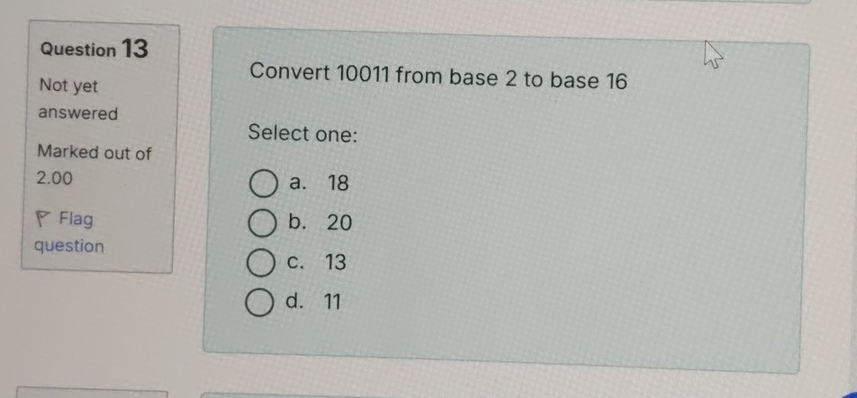 Question 13
Not yet answered

Marked out of 2.00

Flag question

Convert 10011 from base 2 to base 16
Select one:
a. 18
b. 20
c. 13
d. 11