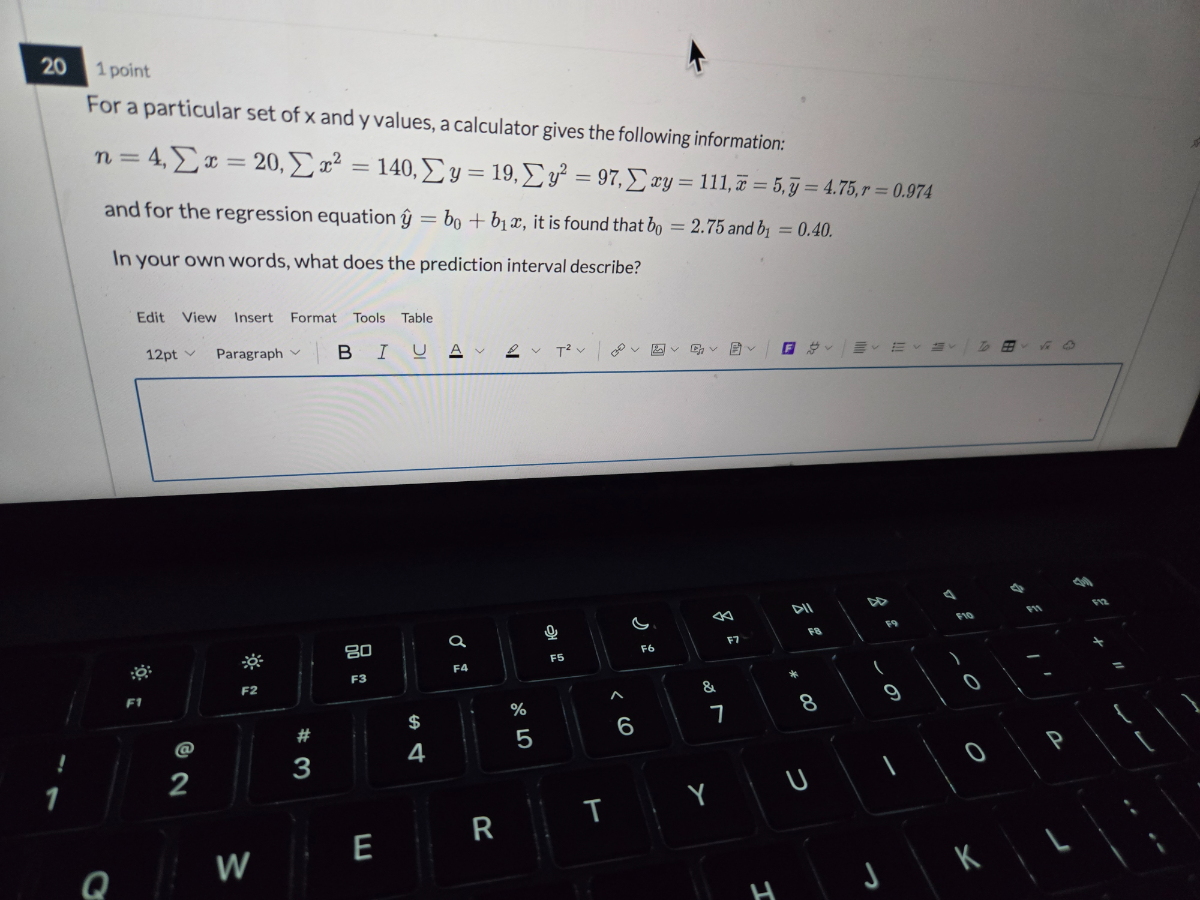 20
1 point
For a particular set of x and y values, a calculator gives the following information:

    n=4, ∑ x=20, ∑ x^2=140, ∑ y=19, ∑ y^2=97, ∑ x y=111, x̅=5, y̅=4.75, r=0.974

and for the regression equation ŷ=b0+b1 x, it is found that b0=2.75 and b1=0.40.
In your own words, what does the prediction interval describe?
Edit View Insert Format Tools Table