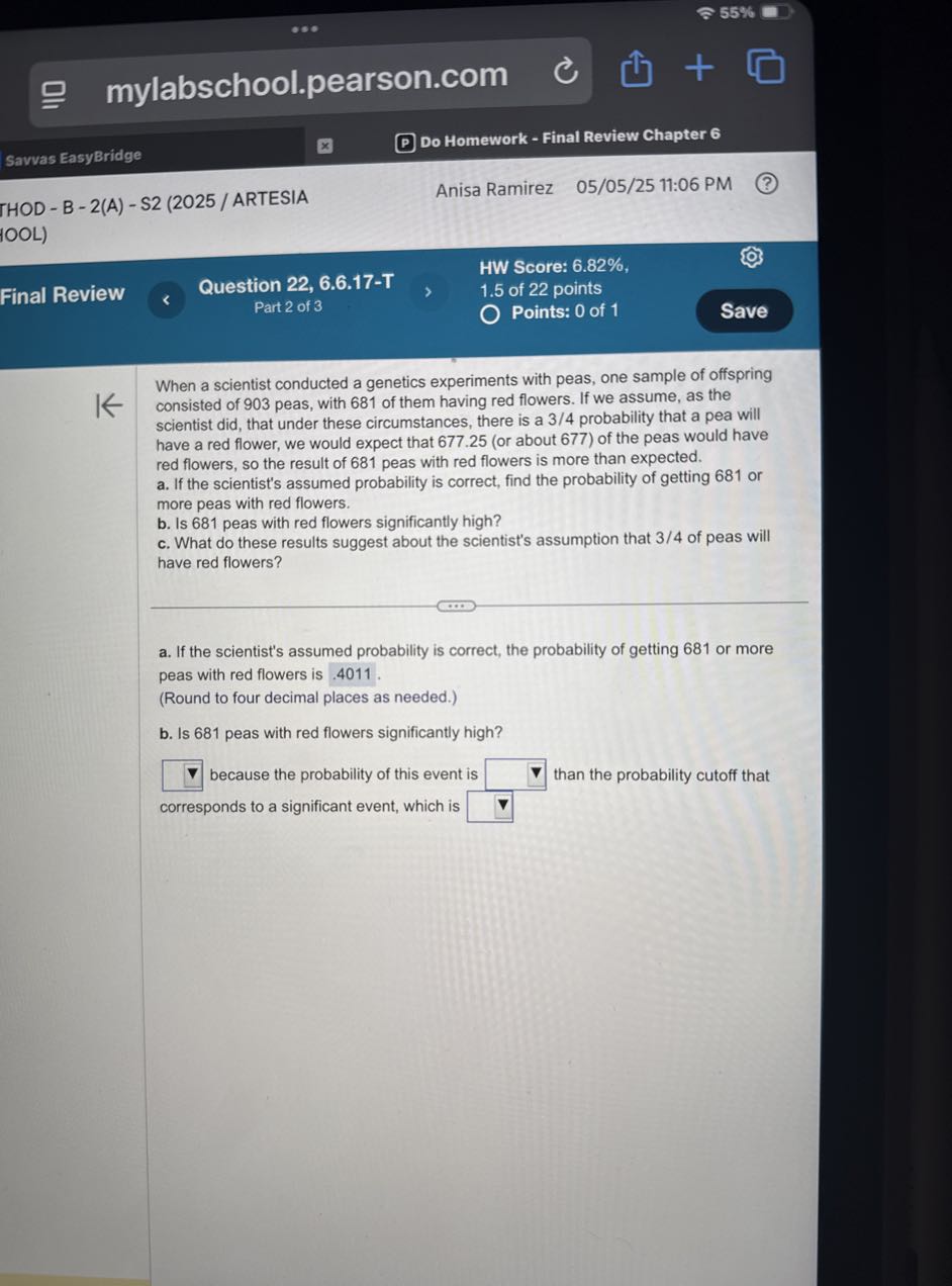 55 %
mylabschool.pearson.com
Savvas EasyBridge
Do Homework - Final Review Chapter 6
THOD - B - 2(A) - S2 (2025 / ARTESIA
Anisa Ramirez 05/05/25 11:06 PM
100L)
HW Score: 6.82%,
Final Review
Question 22, 6.6.17-T
1.5 of 22 points
Part 2 of 3
Points: 0 of 1
Save

When a scientist conducted a genetics experiments with peas, one sample of offspring consisted of 903 peas, with 681 of them having red flowers. If we assume, as the scientist did, that under these circumstances, there is a 3 / 4 probability that a pea will have a red flower, we would expect that 677.25 (or about 677 ) of the peas would have red flowers, so the result of 681 peas with red flowers is more than expected.
a. If the scientist's assumed probability is correct, find the probability of getting 681 or more peas with red flowers.
b. Is 681 peas with red flowers significantly high?
c. What do these results suggest about the scientist's assumption that 3 / 4 of peas will have red flowers?
a. If the scientist's assumed probability is correct, the probability of getting 681 or more peas with red flowers is . 4011.
(Round to four decimal places as needed.)
b. Is 681 peas with red flowers significantly high?
□ because the probability of this event is □ than the probability cutoff that corresponds to a significant event, which is □