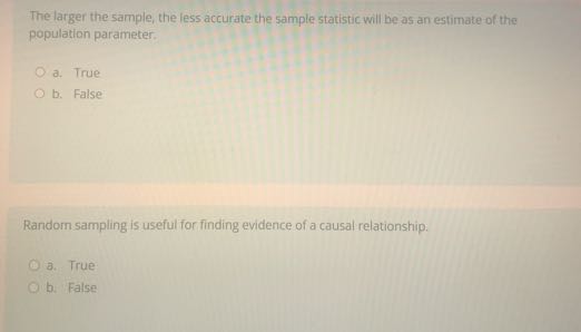 The larger the sample, the less accurate the sample statistic will be as an estimate of the population parameter.
a. True
b. False

Randorn sampling is useful for finding evidence of a causal relationship.
a. True
b. False