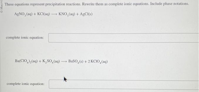 These equations represent precipitation reactions. Rewrite them as complete ionic equations. Include phase notations.

    AgNO3(aq)+KCl(aq) ⟶KNO3(aq)+AgCl( s)

complete ionic equation: □

    Ba(ClO4)2(aq)+K2SO4(aq) ⟶BaSO4( s)+2 KClO4(aq)

complete ionic equation: □