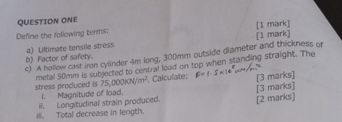 QUESTION ONE
Define the following terms:
[1 mark]
[1 mark]
a) Ultimate tensile stress.
b) A hollow cast iron cylinder 4 m long, 300 mm outside diameter and thickness of
b) Factor of safety. metal 50 mm is subjected to central load on top when standing straich. The stress produced is 75,000 KN / m^2. Calculate: F=1.5 × 10^8 cm / m^2
i. Magnitude of load.
[3 marks]
II. Longitudinal strain produced.
[3 marks]
iif. Total decrease in length.
[2 marks]