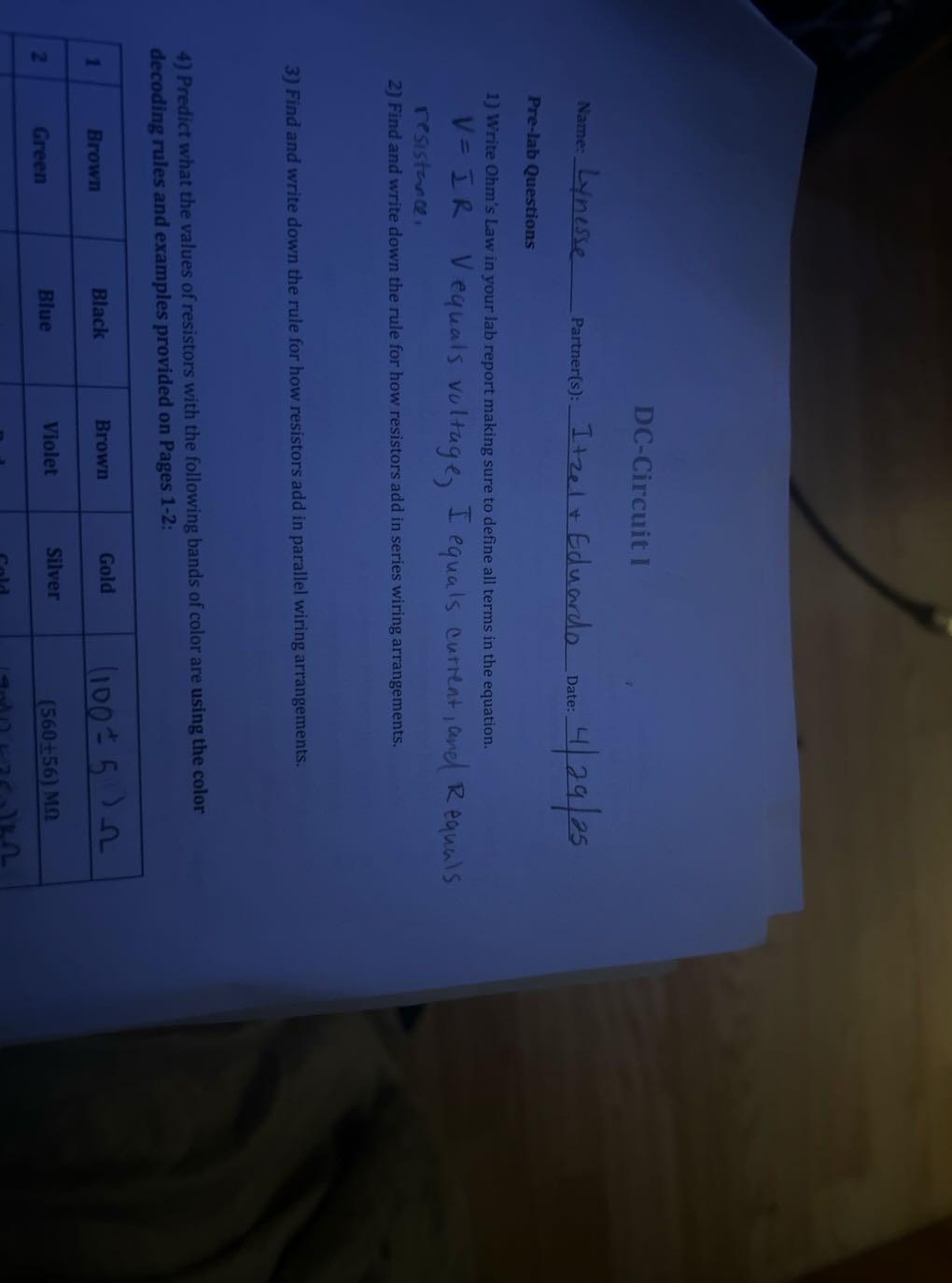 DC-Circuit I

Name:  Linesse Partner(s):  Itzel + Eduardo Date: 4 | 29 / 25
Pre-lab Questions
1) Write Ohm's Law in your lab report making sure to define all terms in the equation. V=I R    V equals voltage, I equals autrent, anel R equals resistance,
2) Find and write down the rule for how resistors add in series wiring arrangements.
3) Find and write down the rule for how resistors add in parallel wiring arrangements.
4) Predict what the values of resistors with the following bands of color are using the color decoding rules and examples provided on Pages 1-2:

1     Brown     Black     Brown     Gold     (100 ± 5) Ω 

2     Green     Blue     Violet     Silver     (560 ± 56) MΩ 

