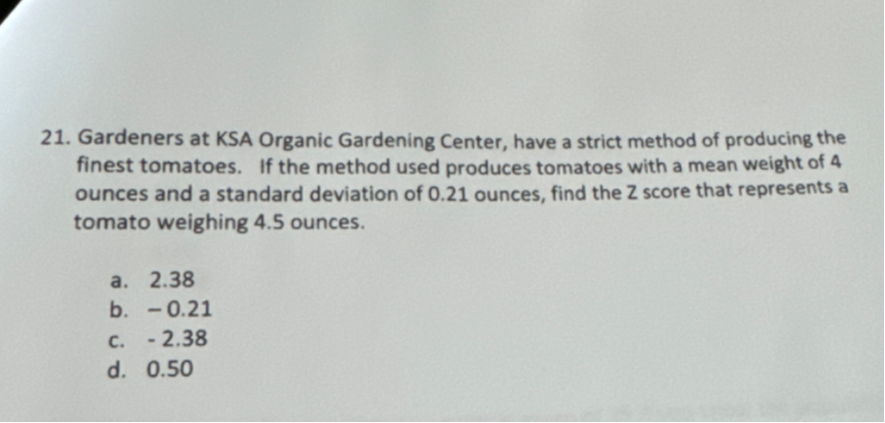 21. Gardeners at KSA Organic Gardening Center, have a strict method of producing the finest tomatoes. If the method used produces tomatoes with a mean weight of 4 ounces and a standard deviation of 0.21 ounces, find the Z score that represents a tomato weighing 4.5 ounces.
a. 2.38
b. - 0.21
c. - 2.38
d. 0.50