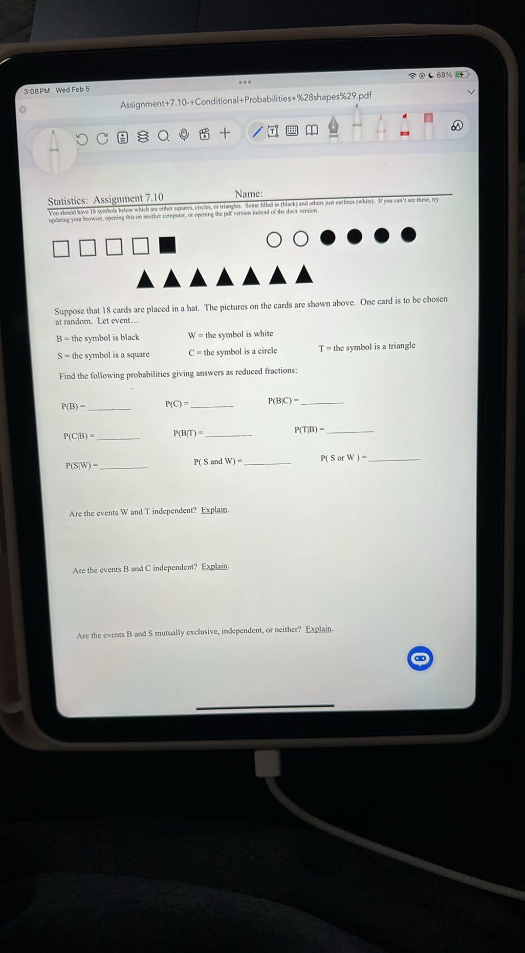 3:08PM Wed Feb 5
Assignment +7.10-+ Conditional + Probabilities +% 28 shapes%29.pdf
Statistics: Assignment 7.10
Name:
You should have 18 symbols below which are either squares, cireles, or triangles. Some filled in (black) and others just out lines (white). If you can't see these, try
updating your browser, opening this on another computer, or opening the pdf version insead of the docx version.
□
□
□
□

000
□

Suppose that 18 cards are placed in a hat. The pictures on the cards are shown above. One card is to be chosen at random. Let event...
B= the symbol is black
W= the symbol is white
S= the symbol is a square
C= the symbol is a circle
T= the symbol is a triangle

Find the following probabilities giving answers as reduced fractions:
P(B)=  P(C)=  P(B|C)= 
P(C|B)= 
P(S|W)= 
P(T|B)= 
P(S or W)= 

Are the events W and T independent? Explain.

Are the events B and C independent? Explain.

Are the events B and S mutually exclusive, independent, or neither? Explain.