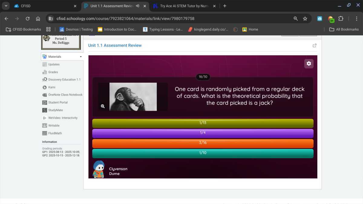 CFISD
Unit 1.1 Assessment Revie:
Try Ace AI STEM Tutor by Num
cfisd.schoology.com/course/7923821064/materials/link/view/7980179758
CFISD Bookmarks
Desmos / Testing
Introduction to Coc-
Typing Lessons - Le.
kinglegend.daily.ca/-.
Home
All Bookmarks
Period 5
Ms. DeRiggs
Unit 1.1 Assessment Review

Materials
Updates
Grades
Discovery Education 1.1
Karni
OnneNote Class Notebook
Student Portal
StudyMate
WeVideo: Interactivity
Writable
FluidMath
Information
Grading periods
GP1: 2025-08-13-2025-10-09,
GP2: 2025-10-15-2025-12-18

One card is randomly picked from a regular deck of cards. What is the theoretical probability that the card picked is a jack?

1/15
1/4
3/16
1/10

Clyvenson
Dume