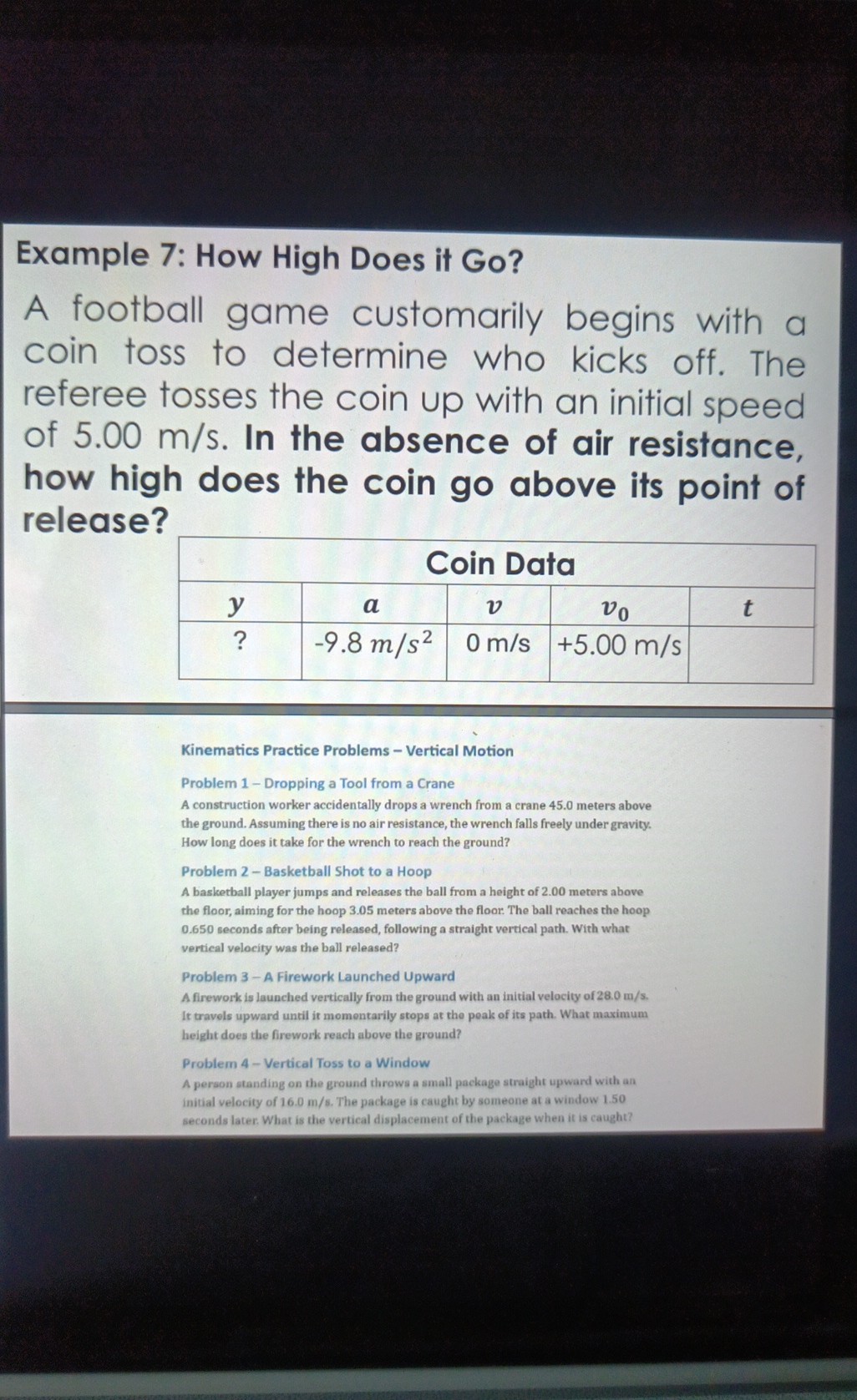 Example 7: How High Does it Go?
A football game customarily begins with a coin toss to determine who kicks off. The referee tosses the coin up with an initial speed of 5.00  m / s. In the absence of air resistance, how high does the coin go above its point of release?

5|c| Coin Data  

y     a     v     v0     t 

?     -9.8  m / s^2     0  m / s     +5.00  m / s     



Kinematics Practice Problems - Vertical Motion
Problem 1 - Dropping a Tool from a Crane
A construction worker accidentally drops a wrench from a crane 45.0 meters above the ground. Assuming there is no air resistance, the wrench falls freely under gravity. How long does it take for the wrench to reach the ground?

Problem 2 - Basketball Shot to a Hoop
A basketball player jumps and releases the ball from a height of 2.00 meters above the floor, aiming for the hoop 3.05 meters above the floor. The ball reaches the hoop 0.650 seconds after being released, following a straight vertical path. With what vertical velocity was the ball released?

Problem 3 - A Firework Launched Upward
A firework is launched vertically from the ground with an initial velocity of 28.0  m / s. It travels upward until it momentarily stops at the peak of its path. What maximum height does the firework reach above the ground?

Problem 4-Vertical Toss to a Window
A person standing on the ground throws a small package straight upward with an initial velocity of 16.0  m / s. The package is caught by someone at a window 1.50 seconds later. What is the vertical displacement of the package when it is caught7