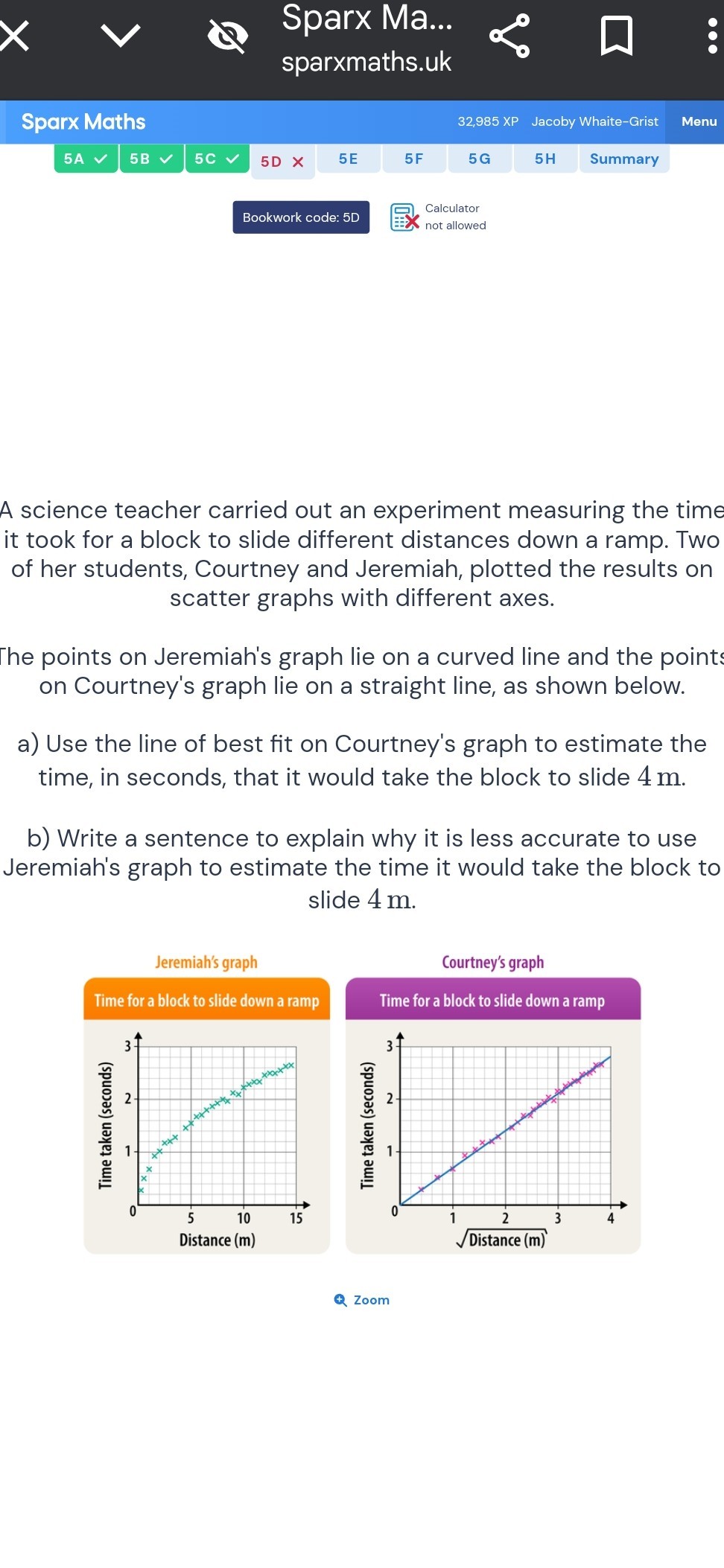 Sparx Ma...
sparxmaths.uk
Sparx Maths
32,985 XP
Jacoby Whaite-Grist
Menu
5A
5B
5 C
5D
5 E
5 F
5G
5H
Summary
Bookwork code: 5D
Calculator
not allowed

A science teacher carried out an experiment measuring the time it took for a block to slide different distances down a ramp. Two of her students, Courtney and Jeremiah, plotted the results on scatter graphs with different axes.

The points on Jeremiah's graph lie on a curved line and the points on Courtney's graph lie on a straight line, as shown below.
a) Use the line of best fit on Courtney's graph to estimate the time, in seconds, that it would take the block to slide 4 m .
b) Write a sentence to explain why it is less accurate to use Jeremiah's graph to estimate the time it would take the block to slide 4 m .

Jeremiah's graph
Time for a block to slide down a ramp

Courtney's graph
Time for a block to slide down a ramp
Zoom