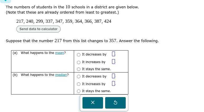 The numbers of students in the 10 schools in a district are given below.
(Note that these are already ordered from least to greatest.)

    217,240,299,337,347,359,364,366,387,424

Send data to calculator

Suppose that the number 217 from this list changes to 357 . Answer the following.

(a) What happens to the mean?     It decreases by □. 

    It increases by □. 

It stays the same. 

(b) What happens to the median?     It decreases by □. 

    It increases by □. 

    It stays the same. 

