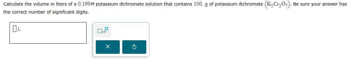 Calculate the volume in liters of a 0.199 M potassium dichromate solution that contains 100 . g of potassium dichromate (K2Cr2O7). Be^se sure your answer has the correct number of significant digits.
□ L □ 110