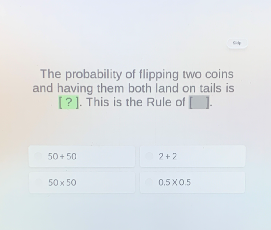 The probability of flipping two coins and having them both land on tails is [?]. This is the Rule of [ ].
50+50
2+2
50 × 50
0.5 × 0.5