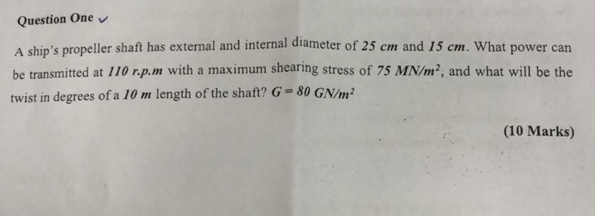 Question One
A ship's propeller shaft has external and internal diameter of 25 cm and 15 cm . What power can be transmitted at 110 r . p . m with a maximum shearing stress of 75 MN / m^2, and what will be the twist in degrees of a 10 m length of the shaft? G=80 GN / m^2
(10 Marks)