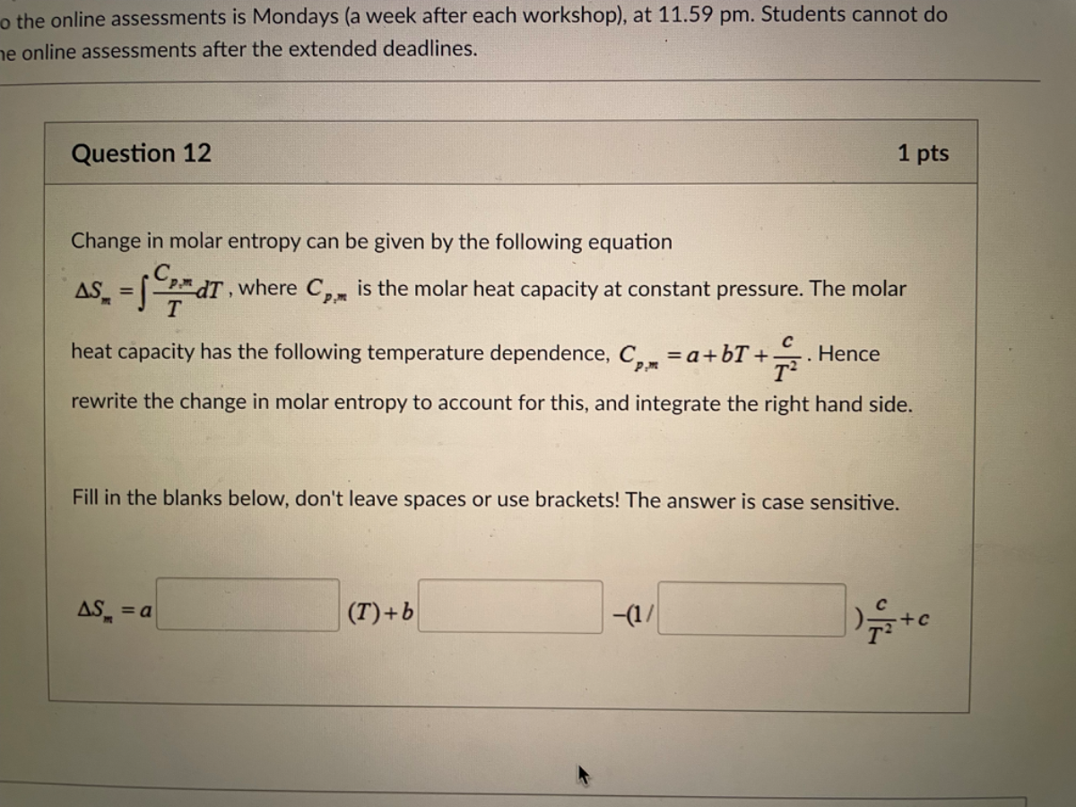 o the online assessments is Mondays (a week after each workshop), at 11.59 pm. Students cannot do e online assessments after the extended deadlines.
Question 12
1 pts
Change in molar entropy can be given by the following equation
Δ Sm=∫(Cp, m)/(T) d T, where Cp, m is the molar heat capacity at constant pressure. The molar heat capacity has the following temperature dependence, Cp, m=a+b T+(c)/(T^2). Hence rewrite the change in molar entropy to account for this, and integrate the right hand side.

Fill in the blanks below, don't leave spaces or use brackets! The answer is case sensitive.
Δ Sm=a □ (T)+b □ -(1 / □ (c)/(T^2)+c