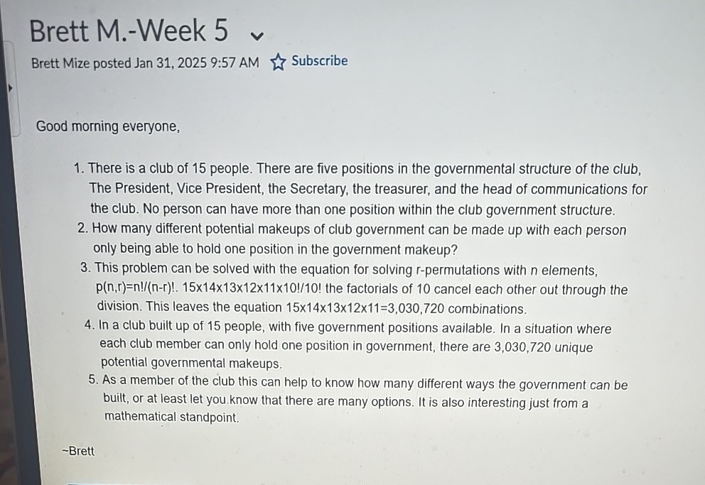 Brett M.-Week 5
Brett Mize posted Jan 31, 2025 9:57 AM
Subscribe

Good morning everyone,
1. There is a club of 15 people. There are five positions in the governmental structure of the club, The President, Vice President, the Secretary, the treasurer, and the head of communications for the club. No person can have more than one position within the club government structure.
2. How many different potential makeups of club government can be made up with each person only being able to hold one position in the government makeup?
3. This problem can be solved with the equation for solving r-permutations with n elements, p(n, r)=n!/(n-r)!.15 × 14 × 13 × 12 × 11 × 10!/ 10! the factorials of 10 cancel each other out through the division. This leaves the equation 15 × 14 × 13 × 12 × 11=3,030,720 combinations.
4. In a club built up of 15 people, with five government positions available. In a situation where each club member can only hold one position in government, there are 3,030,720 unique potential governmental makeups.
5. As a member of the club this can help to know how many different ways the government can be built, or at least let you know that there are many options. It is also interesting just from a mathematical standpoint.
-Brett