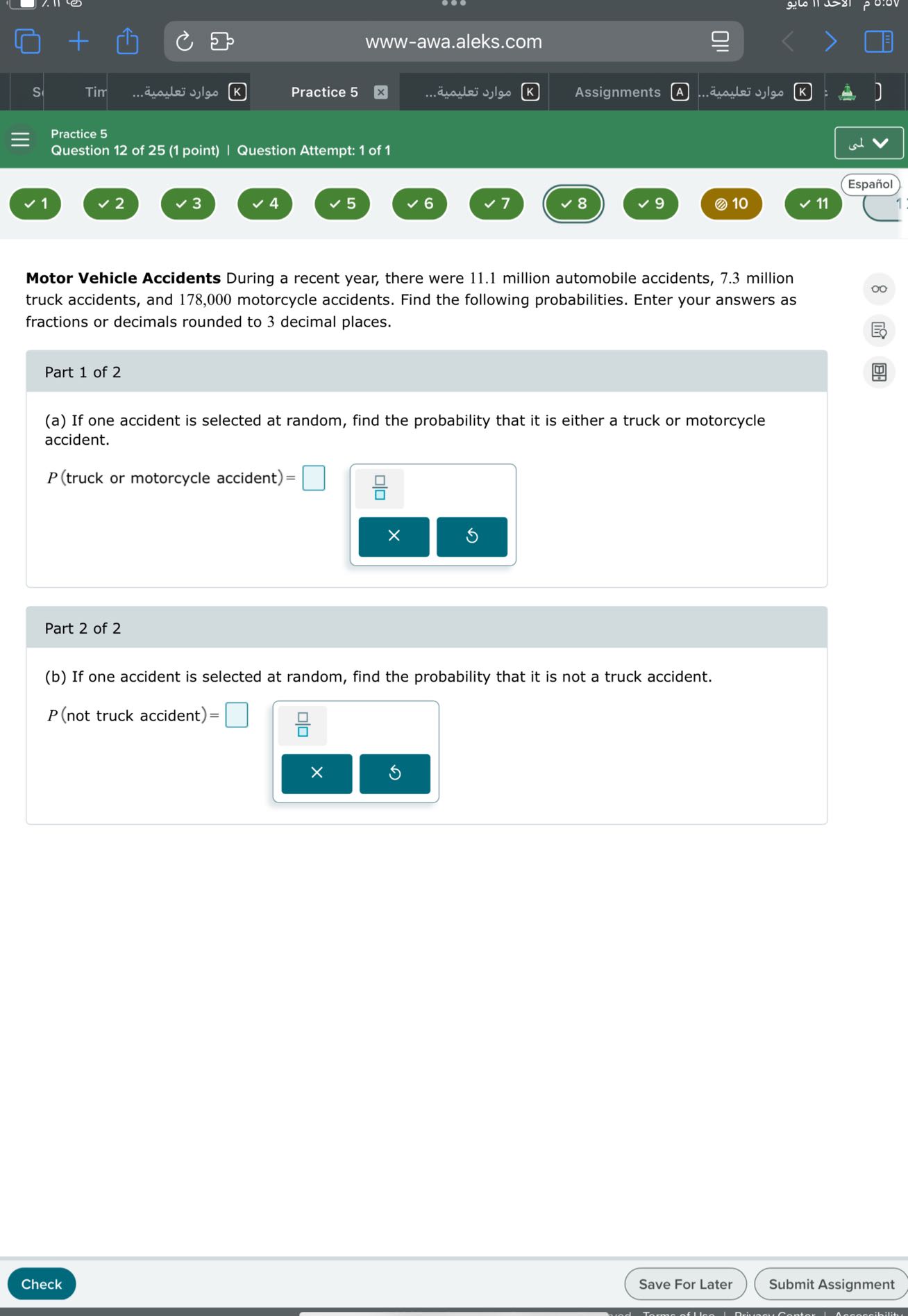 www-awa.aleks.com
S
????? ???????.
Practice 5
????? ???????.
Assignments
????? ???????.
Practice 5
Question 12 of 25 (1 point) | Question Attempt: 1 of 1
Español
1
2
3
4
5
6
7
8
9
(2) 10
11

Motor Vehicle Accidents During a recent year, there were 11.1 million automobile accidents, 7.3 million truck accidents, and 178,000 motorcycle accidents. Find the following probabilities. Enter your answers as fractions or decimals rounded to 3 decimal places.

Part 1 of 2
(a) If one accident is selected at random, find the probability that it is either a truck or motorcycle accident.

    P( truck or motorcycle accident )=

□

Part 2 of 2
(b) If one accident is selected at random, find the probability that it is not a truck accident.

    P( not truck accident )=

□
Check
Save For Later
Submit Assignment