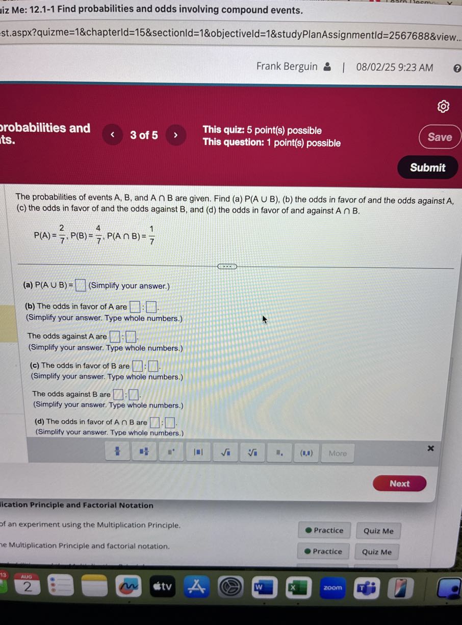 jiz Me: 12.1-1 Find probabilities and odds involving compound events.
st.aspx?quizme=1&chapterld=15&sectionld=1&objectiveld=1&studyPlanAssignmentld=2567688&view..
Frank Berguin 9 | 08/02/25 9:23 AM
(
robabilities and its.
3 of 5
This quiz: 5 point(s) possible
This question: 1 point(s) possible
Save
Submit

The probabilities of events A, B, and A∩B are given. Find (a) P(A∪B), (b) the odds in favor of and the odds against A , (c) the odds in favor of and the odds against B, and (d) the odds in favor of and against A ∩ B.

    P(A)=(2)/(7), P(B)=(4)/(7), P(A ∩ B)=(1)/(7)

(a) P(A ∪ B)= □ (Simplify your answer.)
(b) The odds in favor of A are □ : □ .
(Simplify your answer. Type whole numbers.)
The odds against A are □ : □ .
(Simplify your answer. Type whole numbers.)
(c) The odds in favor of B are □ : □ .
(Simplify your answer. Type whole numbers.)
The odds against B are □ : □ .
(Simplify your answer. Type whole numbers.)
(d) The odds in favor of A ∩ B are □ : □ .
(Simplify your answer. Type whole numbers.)
Next
lication Principle and Factorial Notation
of an experiment using the Multiplication Principle.
- Practice

Quiz Me
e Multiplication Principle and factorial notation.
Practice
Quiz Me