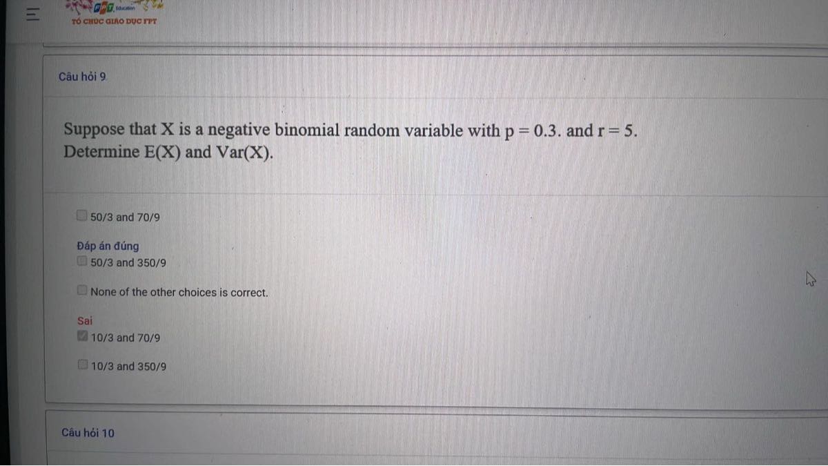 Câu h?i 9

Suppose that X is a negative binomial random variable with p=0.3. and r=5. Determine E(X) and Var(X).
50 / 3 and 70 / 9
?áp án ?úng
50 / 3 and 350 / 9
None of the other choices is correct.
Sai
10/3 and 70/9
10 / 3 and 350 / 9
Câu hói 10