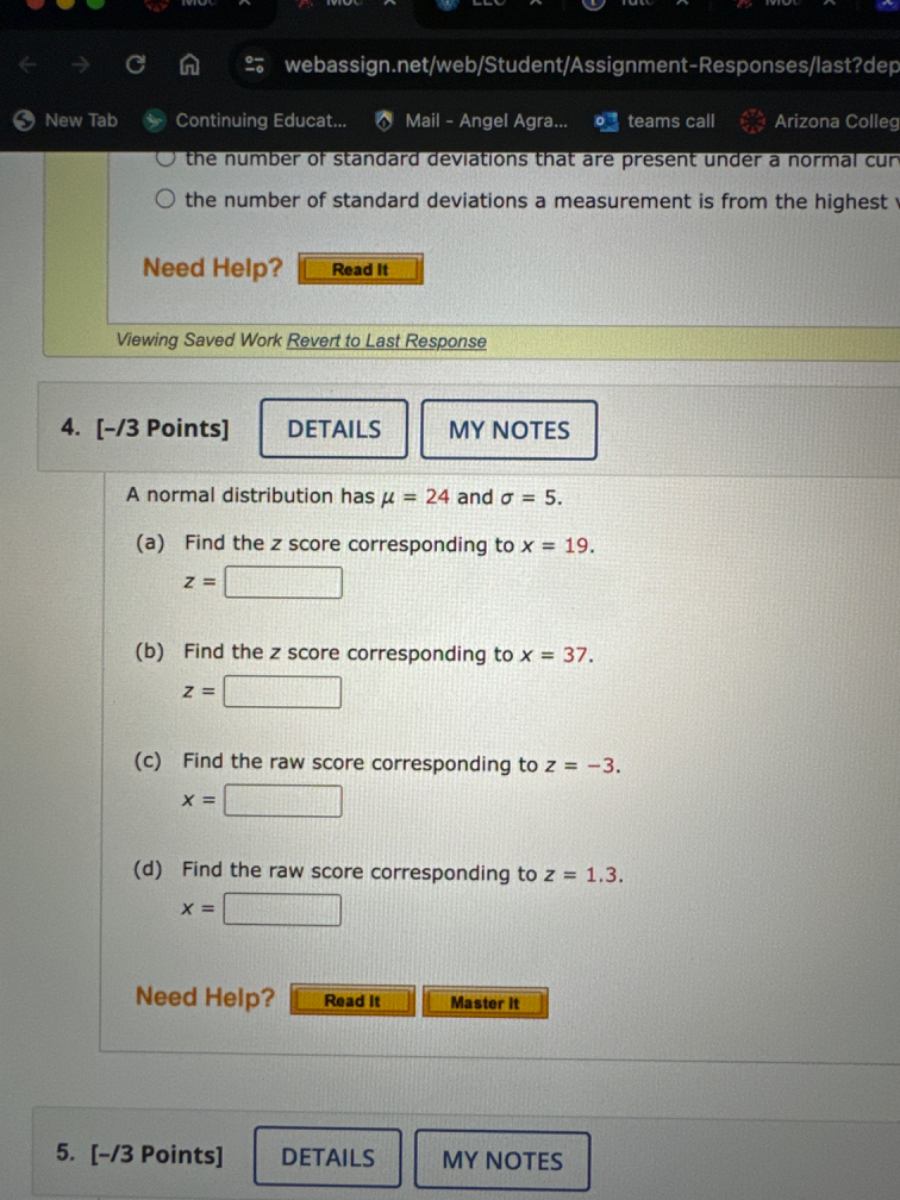 New Tab
Continuing Educat...
Mail - Angel Agra...
teams call
Arizona Colleg
the number of standard deviations that are present under a normal cur
the number of standard deviations a measurement is from the highest
Need Help?
Read It
Viewing Saved Work Revert to Last Response
4.
[-/3 Points]
DETAILS
MY NOTES
A normal distribution has μ=24 and σ=5.
(a) Find the z score corresponding to x=19.

    z=

□
(b) Find the z score corresponding to x=37.

    z=

□
(c) Find the raw score corresponding to z=-3.

    x=

□
(d) Find the raw score corresponding to z=1.3.

    x=

□
Need Help?
Read It
Master It
5. [-/3 Points]
DETAILS
MY NOTES