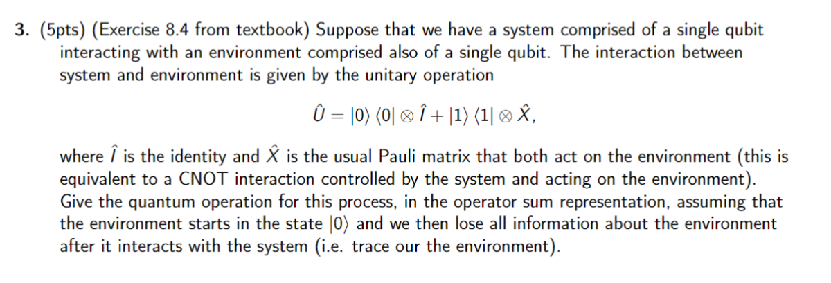 3. (5pts) (Exercise 8.4 from textbook) Suppose that we have a system comprised of a single qubit interacting with an environment comprised also of a single qubit. The interaction between system and environment is given by the unitary operation

    Û=|0⟩⟨ 0|⊗Î+| 1⟩⟨ 1| ⊗X̂,

where Î is the identity and X̂ is the usual Pauli matrix that both act on the environment (this equivalent to a CNOT interaction controlled by the system and acting on the environment). Give the quantum operation for this process, in the operator sum representation, assuming that the environment starts in the state |0⟩ and we then lose all information about the environment after it interacts with the system (i.e. trace our the environment).