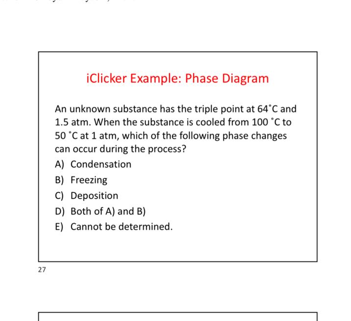 iClicker Example: Phase Diagram

An unknown substance has the triple point at 64^∘C and 1.5 atm. When the substance is cooled from 100^∘C to 50^∘C at 1 atm , which of the following phase changes can occur during the process?
A) Condensation
B) Freezing
C) Deposition
D) Both of A) and B)
E) Cannot be determined.
27