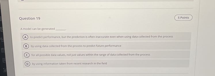 Question 19
5 Points

A model can be generated  .
(A) to predict performance, but the prediction is often inaccurate even when using data collected from the process
(B) by using data collected from the process to predict future performance
(C) for all possible data values, not just values within the range of data coffected from the process
(D) by using information taken from recent research in the field