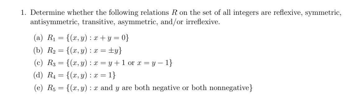 1. Determine whether the following relations R on the set of all integers are reflexive, symmetric, antisymmetric, transitive, asymmetric, and/or irreflexive.
(a) R1={(x, y): x+y=0}
(b) R2={(x, y): x= ± y}
(c) R3={(x, y): x=y+1 or x=y-1}
(d) R4={(x, y): x=1}
(e) R5={(x, y): x and y are both negative or both nonnegative }