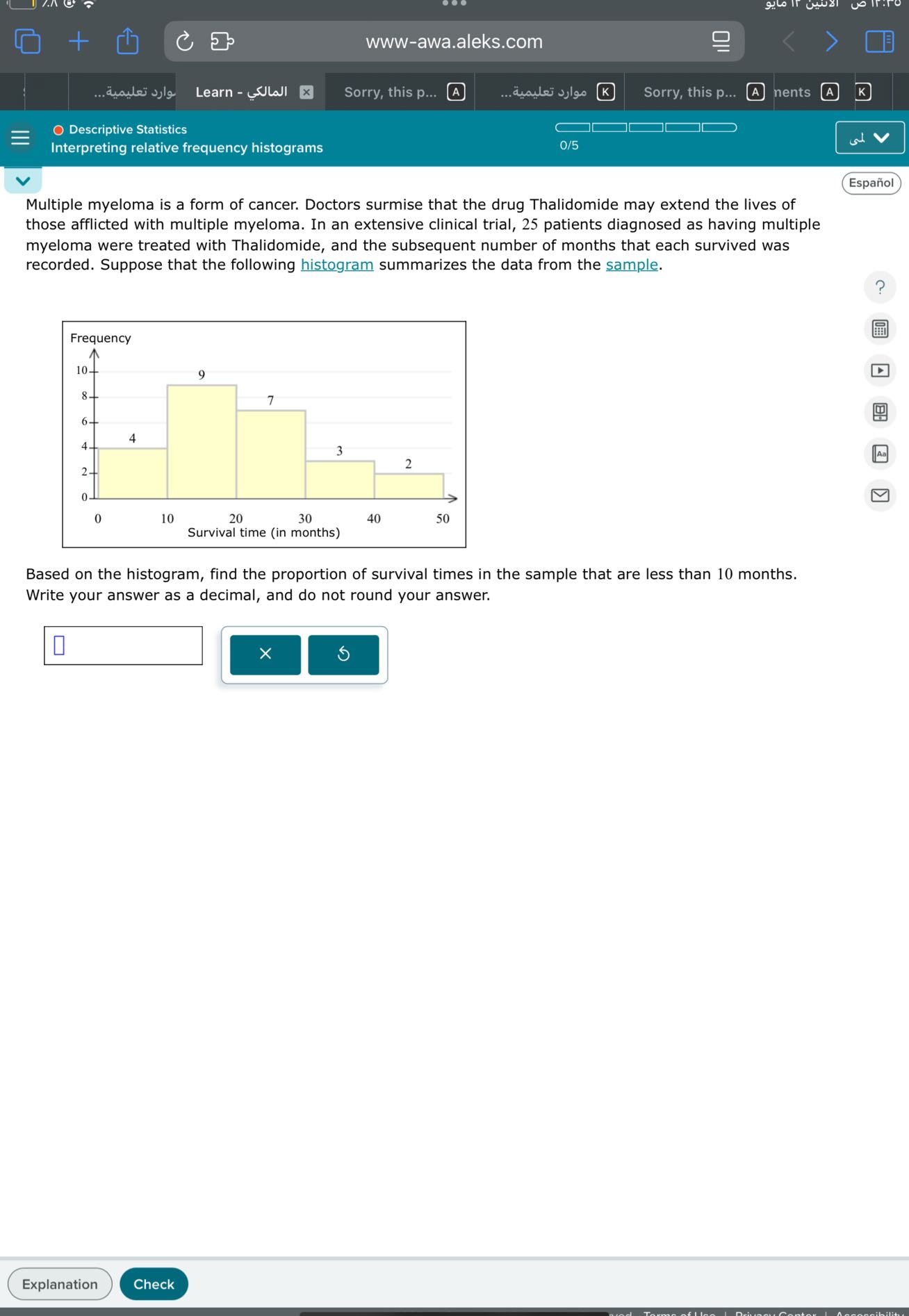 www-awa.aleks.com
Learn - ???????
Sorry, this p...
????? ???????
Sorry, this p...
nents
Descriptive Statistics
Interpreting relative frequency histograms
0/5
Español

Multiple myeloma is a form of cancer. Doctors surmise that the drug Thalidomide may extend the lives of those afflicted with multiple myeloma. In an extensive clinical trial, 25 patients diagnosed as having multiple myeloma were treated with Thalidomide, and the subsequent number of months that each survived was recorded. Suppose that the following histogram summarizes the data from the sample.

Based on the histogram, find the proportion of survival times in the sample that are less than 10 months. Write your answer as a decimal, and do not round your answer.
□
□
Explanation
Check