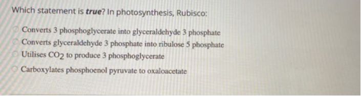 Which statement is true? In photosynthesis, Rubisco:
Converts 3 phosphoglycerate into glyceraldehyde 3 phosphate
Converts glyceraldehyde 3 phosphate into ribulose 5 phosphate
Utilises CO2 to produce 3 phosphoglycerate
Carboxylates phosphoenol pyruvate to oxaloacetate