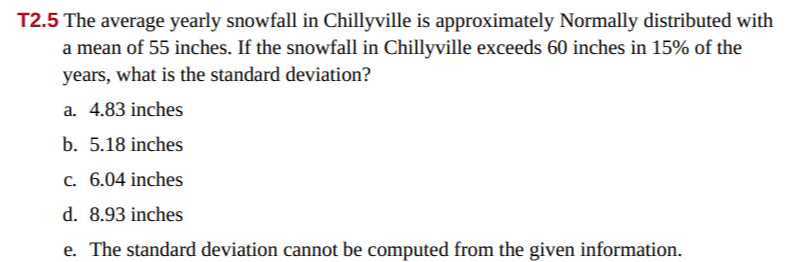 T2.5 The average yearly snowfall in Chillyville is approximately Normally distributed with a mean of 55 inches. If the snowfall in Chillyville exceeds 60 inches in 15% of the years, what is the standard deviation?
a. 4.83 inches
b. 5.18 inches
c. 6.04 inches
d. 8.93 inches
e. The standard deviation cannot be computed from the given information.