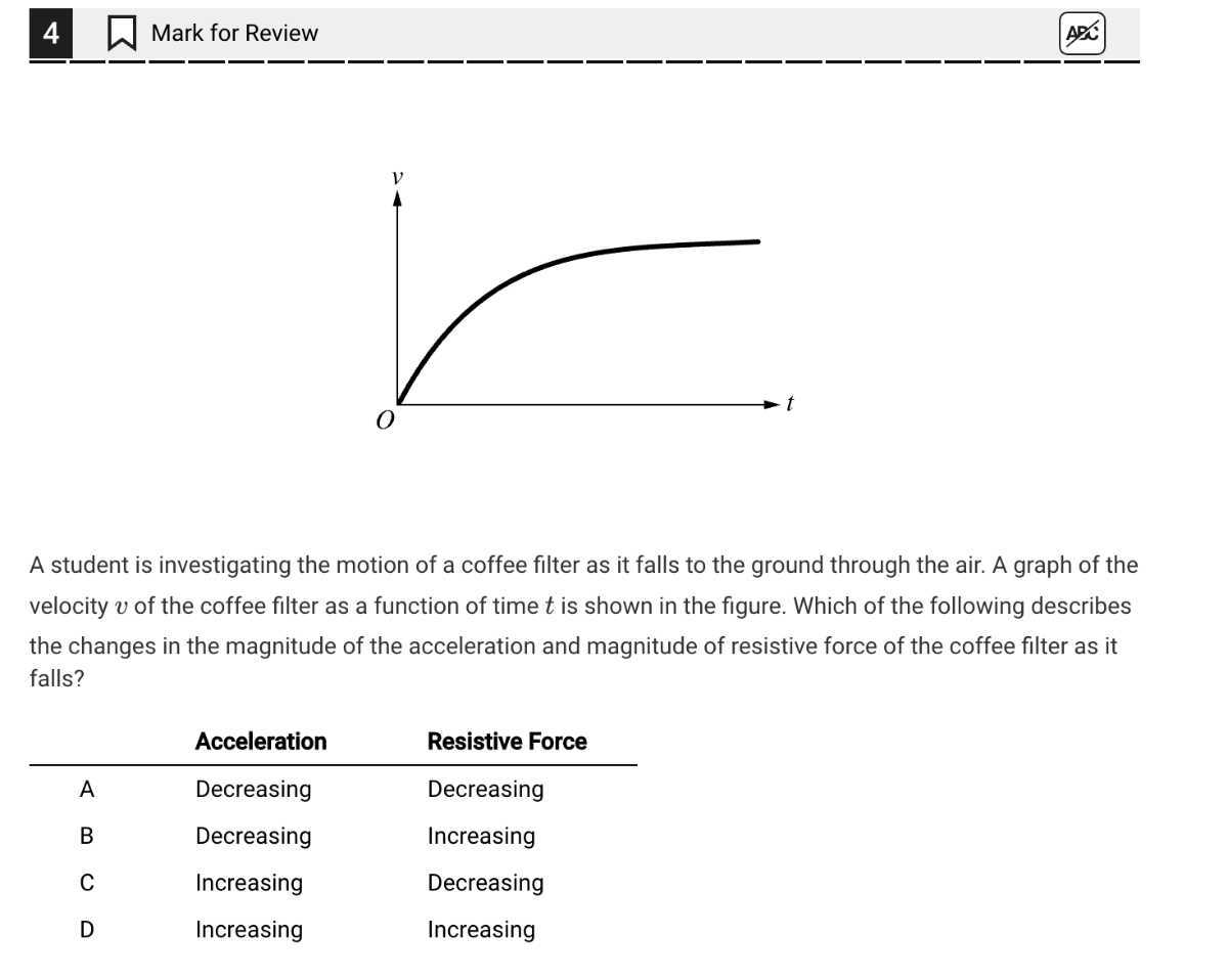 4
Mark for Review
A20

A student is investigating the motion of a coffee filter as it falls to the ground through the air. A graph of the velocity v of the coffee filter as a function of time t is shown in the figure. Which of the following describes the changes in the magnitude of the acceleration and magnitude of resistive force of the coffee filter as it falls?
 
    Acceleration     Resistive Force 

A     Decreasing     Decreasing 

B     Decreasing     Increasing 

C     Increasing     Decreasing 

D     Increasing     Increasing
