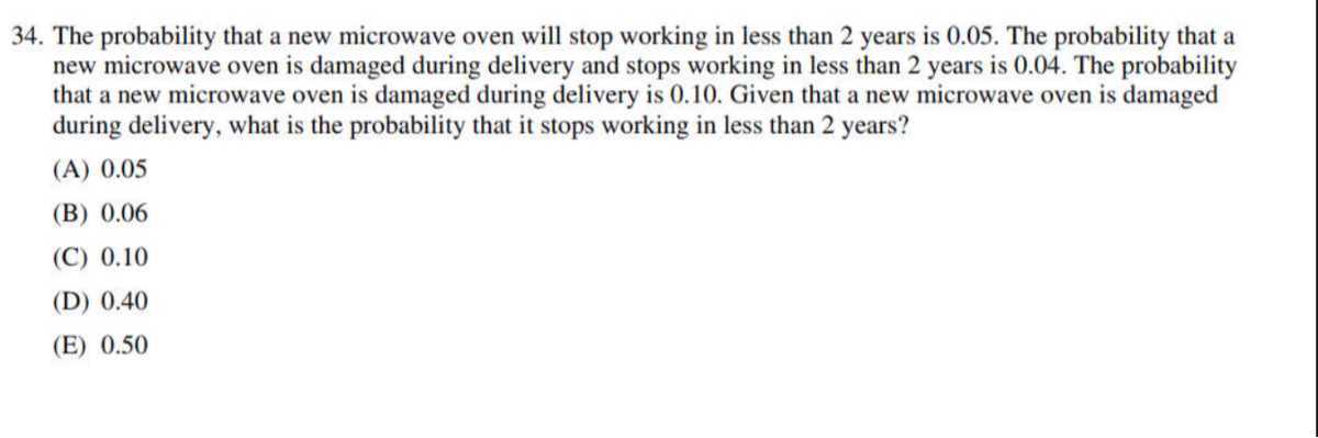 34. The probability that a new microwave oven will stop working in less than 2 years is 0.05 . The probability that a new microwave oven is damaged during delivery and stops working in less than 2 years is 0.04 . The probability that a new microwave oven is damaged during delivery is 0.10 . Given that a new microwave oven is damaged during delivery, what is the probability that it stops working in less than 2 years?
(A) 0.05
(B) 0.06
(C) 0.10
(D) 0.40
(E) 0.50