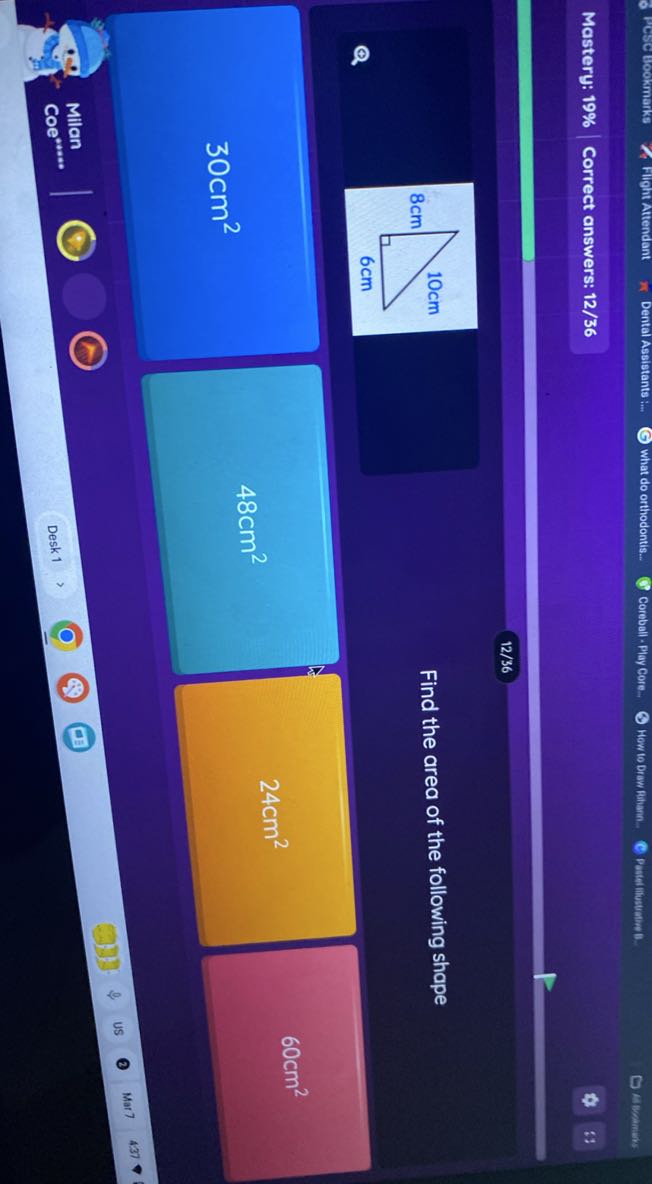 6 Pesce Bookmang
Flight Attendant
what do orthodontis...
Corcball - Play Core
3 How to Draw Rhamn.
C paterninsuation 1.
Alvamens
Mastery: 19%
Correct answers: 12/36
12/36

Find the area of the following shape
30  cm^2
48  cm^2
24  cm^2
60  cm^2
Milan
Coe ^* * * *
Desk 1