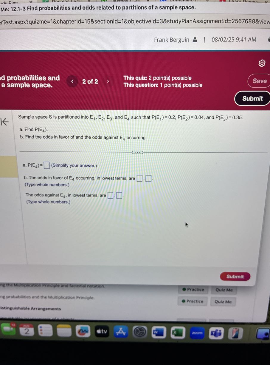 Me: 12.1-3 Find probabilities and odds related to partitions of a sample space.
rTest.aspx?quizme=1&chapterld=15&sectionld=1&objectiveld=3&studyPlanAssignmentld=2567688&view
Frank Berguin 9 | 08/02/25 9:41 AM
probabilities and
This quiz: 2 point(s) possible
Save
a sample space.
This question: 1 point(s) possible
Submit

Sample space S is partitioned into E1, E2, E3, and E4 such that P(E1)=0.2, P(E2)=0.04, and P(E3)=0.35.
a. Find P(E4).
b. Find the odds in favor of and the odds against E4 occurring.
a. P(E4)= □ (Simplify your answer.)
b. The odds in favor of E4 occurring, in lowest terms, are □ : □ □ .
(Type whole numbers.)
The odds against E4, in lowest terms, are □ : □ .
(Type whole numbers.)
Submit
ing the Multiplication Principle and factorial notation.
ng probablities and the Multiplication Principle.
Practice
Quiz Me
istingulshable Arrangements
Practice
Quiz Me