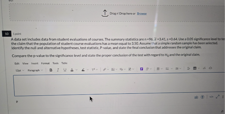 10
1 point
A data set includes data from student evaluations of courses. The summary statistics are n=96, x̅=3.41,  s=0.64. Use a 0.05 significance level to te: the claim that the population of student course evaluations has a mean equal to 3.50 . Assume that a simple random sample has been selected. Identify the null and alternative hypotheses, test statistic, P-value, and state the final conclusion that addresses the original claim.
Compare the p-value to the significance level and state the proper conclusion of the test with regard to H0 and the original claim.
Edit View Insert Format Tools Table
12 pt∨ Paragraph ∨ B I UA∨∼ T^2∨
?
p