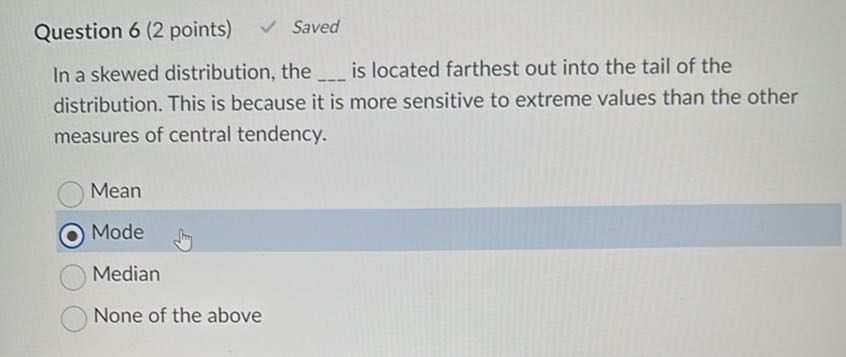 Question 6 (2 points)
 Saved

In a skewed distribution, the  is located farthest out into the tail of the distribution. This is because it is more sensitive to extreme values than the other measures of central tendency.
Mean
Mode
Median
None of the above