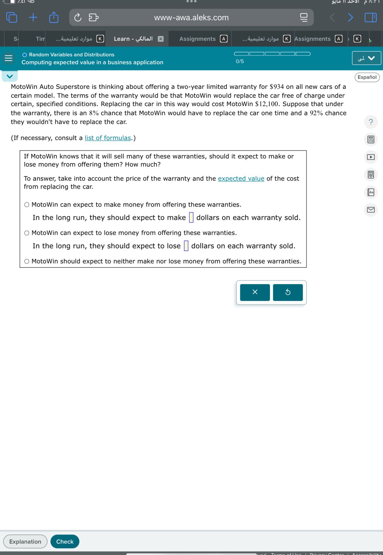 www-awa.aleks.com
Random Variables and Distributions
Computing expected value in a business application
0/5
Español

MotoWin Auto Superstore is thinking about offering a two-year limited warranty for $ 934 on all new cars of a certain model. The terms of the warranty would be that MotoWin would replace the car free of charge under certain, specified conditions. Replacing the car in this way would cost MotoWin $ 12,100. Suppose that under the warranty, there is an 8 % chance that MotoWin would have to replace the car one time and a 92 % chance they wouldn't have to replace the car.
(If necessary, consult a list of formulas.)

If MotoWin knows that it will sell many of these warranties, should it expect to make or lose money from offering them? How much?

To answer, take into account the price of the warranty and the expected value of the cost from replacing the car.
MotoWin can expect to make money from offering these warranties.
In the long run, they should expect to make □ dollars on each warranty sold.
MotoWin can expect to lose money from offering these warranties.
In the long run, they should expect to lose □ dollars on each warranty sold.
MotoWin should expect to neither make nor lose money from offering these warranties.
Explanation
Check