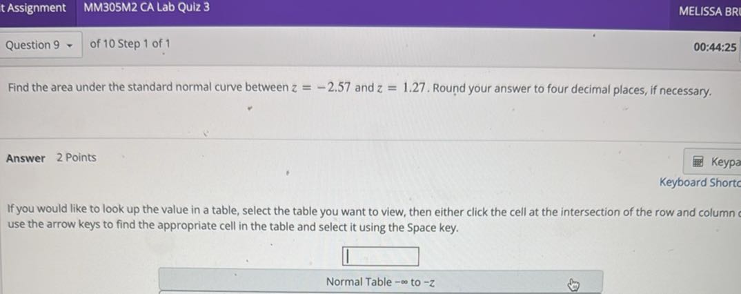 Find the area under the standard normal curve between z = -2.57 and z = 1.27. Round your answer to four decimal places, if necessary.

Answer 2 Points

If you would like to look up the value in a table, select the table you want to view, then either click the cell at the intersection of the row and column or use the arrow keys to find the appropriate cell in the table and select it using the Space key.

Normal Table -? to -z