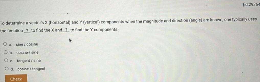 (id:29864

To determine a vector's X (horizontal) and Y (vertical) components when the magnitude and direction (angle) are known, one typically uses the function ? to find the X and ? to find the Y components.
a. sine / cosine
b. cosine / sine
c. tangent/sine
d. cosine / tangent
Check