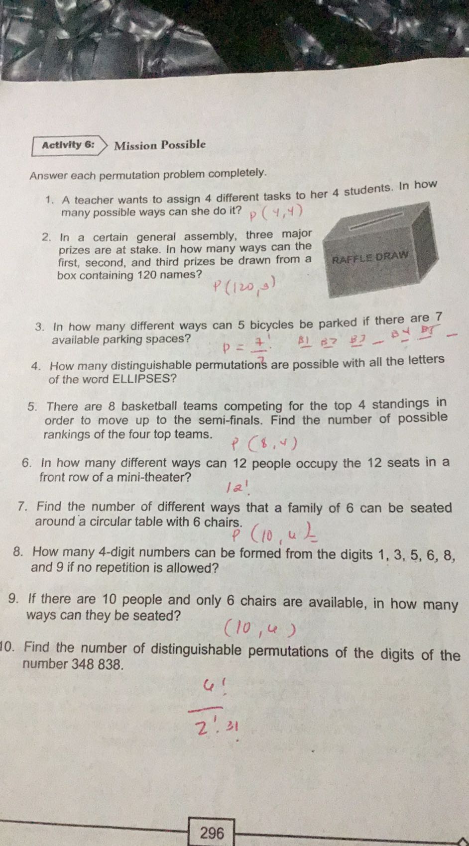 Activity 6:
Mission Possible

Answer each permutation problem completely.
1. A teacher wants to assign 4 different tasks to her 4 students. In how many possible ways can she do it?
2. In a certain general assembly, three major prizes are at stake. In how many ways can the first, second, and third prizes be drawn from a box containing 120 names?

    P(120,3)

3. In how many different ways can 5 bicycles be parked if there are 7 available parking spaces?

    P=(7)/(7)·   B1 B7 BI B -

4. How many distinguishable permutation's are possible with all the letters of the word ELLIPSES?
5. There are 8 basketball teams competing for the top 4 standings in order to move up to the semi-finals. Find the number of possible rankings of the four top teams.

    p(8,4)

6. In how many different ways can 12 people occupy the 12 seats in a front row of a mini-theater?

    121

7. Find the number of different ways that a family of 6 can be seated around a circular table with 6 chairs.

    irs. (10,4)=

8. How many 4-digit numbers can be formed from the digits 1,3,5,6,8, and 9 if no repetition is allowed?
9. If there are 10 people and only 6 chairs are available, in how many ways can they be seated?

    (10,6)

10. Find the number of distinguishable permutations of the digits of the number 348838.