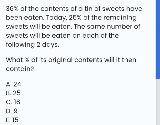 36 % of the contents of a tin of sweets have been eaten. Today, 25% of the remaining sweets will be eaten. The same number of sweets will be eaten on each of the following 2 days.

What % of its original contents will it then contain?
A. 24
B. 25
C. 16
D. 9
E. 15