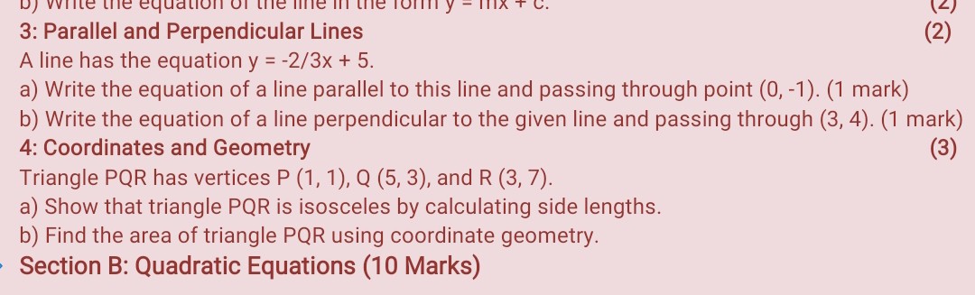 3: Parallel and Perpendicular Lines
A line has the equation y=-2 / 3 x+5.
a) Write the equation of a line parallel to this line and passing through point ( 0,-1 ). (1 mark)
b) Write the equation of a line perpendicular to the given line and passing through ( 3,4 ). (1 mark)

4: Coordinates and Geometry
Triangle P Q R has vertices P(1,1), Q(5,3), and R(3,7).
a) Show that triangle P Q R is isosceles by calculating side lengths.
b) Find the area of triangle PQR using coordinate geometry.

Section B: Quadratic Equations (10 Marks)