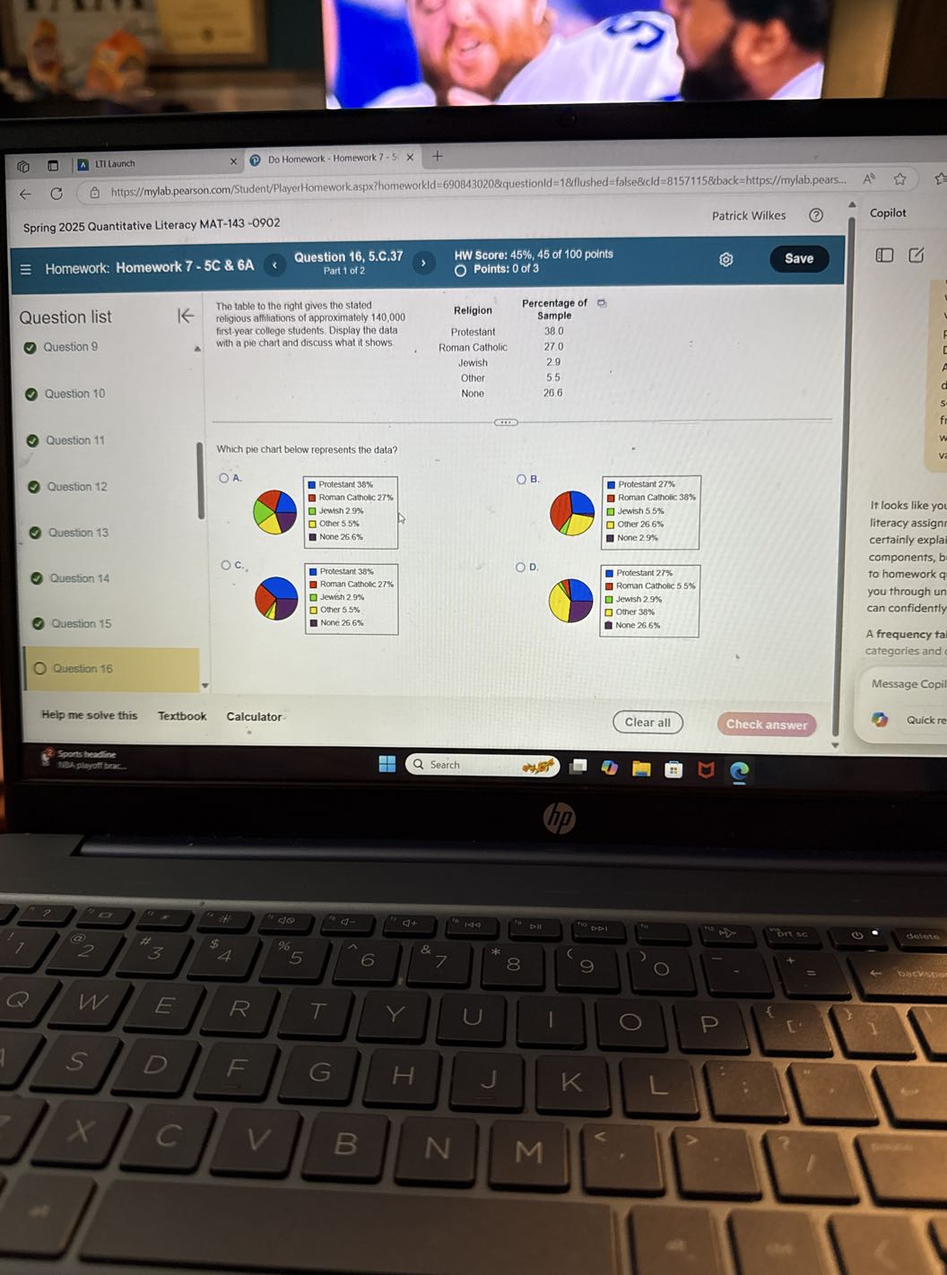 LII Launch
Do Homework - Homework 7-5.
https://mylab.pearson.com/Student/PlayerHomeworkaspx?homeworkld =690843020 &questionld =18 fllushed = false&cld =81571158 back=https://mylab.pears...
Copilot
Spring 2025 Quantitative Literacy MAT-143-0902
Patrick Wilkes
Homework: Homework 7-5C & 6A
Question 16, 5.C. 37
HW Score: 45%, 45 of 100 points
Save
Part 1 of 2
Points: 0 of 3

Question list
Question 9

Question 10

Question 11

Question 12

Question 13

Question 14

Ouestion 15

Question 16

The table to the right gives the stated religious affiliations of approximately 140,000 first-year college students. Display the data with a pie chart and discuss what it shows.

Religion Protestant Roman Catholic Jewish
Other
None

Percentage of Sample 38.0
27.0 2.9
5.5 26.6

Which pie chart below represents the data?
A.
B.
D.

It looks like you literacy assignr certainly explai components, b to homework q you through un can confidently
A frequency tal
categories and
Message Copil
Quick re
Help me solve this
Textbook
Calculator
Clear all
Check answer
Sports heedine
HBA plojoff beac
Search