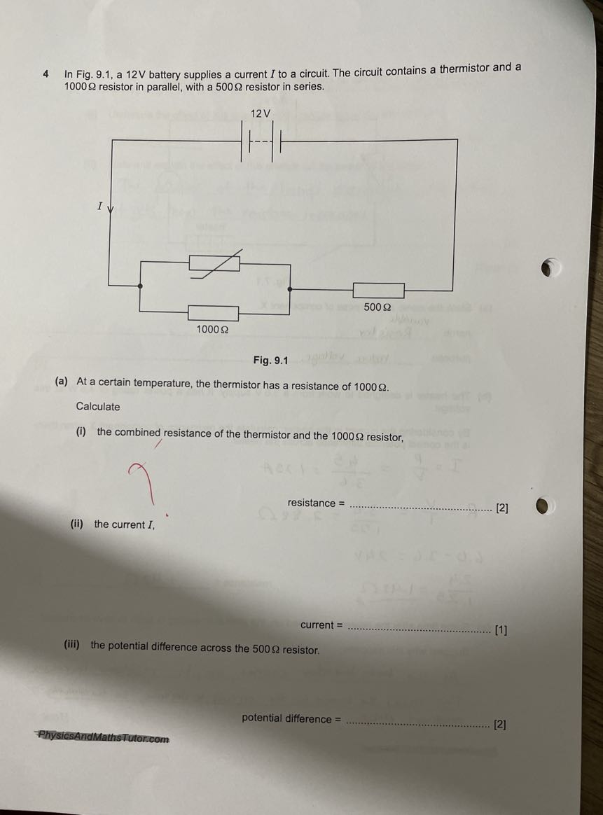 4 In Fig. 9.1, a 12 V battery supplies a current I to a circuit. The circuit contains a thermistor and a 1000 Ω resistor in parallel, with a 500 Ω resistor in series.

Fig. 9.1
(a) At a certain temperature, the thermistor has a resistance of 1000 Ω.

Calculate
(i) the combined resistance of the thermistor and the 1000 Ω resistor,
resistance = 
[2]
(ii) the current I,
current = 
[1]
(iii) the potential difference across the 500 Ω resistor.
potential difference = 
[2]
FhysicsAndMathsTutoricom