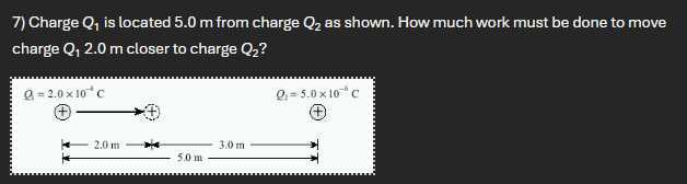 7) Charge Q1 is located 5.0 m from charge Q2 as shown. How much work must be done to move charge Q1 2.0  m closer to charge Q2 ?

    Q=2.0 × 10^-4C


    Q1=5.0 × 10^-6C

( +
( 
2.0 m
5.0 m