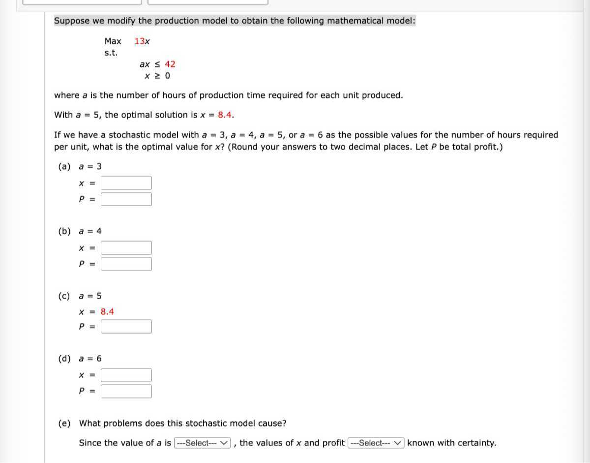 Suppose we modify the production model to obtain the following mathematical model:
“`
Max 13x
s.t.
ax
    ax42
    x“`
    where a is the number of hours of production time required for each unit produced.
    With a=5, the optimal solution is x=8.4.
    If we have a stochastic model with a=3, a=4, a=5, or a=6 as the possible values for the number of hours required per unit, what is the optimal value for x ? (Round your answers to two decimal places. Let P be total profit.)
    (a) a=3
        x=□
            
            P=□
    
    (b) a=4
        x=□
            
            P=□
    
    (c)
    
        a=5 
            
            x=8.4 
            
            P=□
    
    (d)
    
        a=6 
            
            x=□
            
            P=□
    
    (e) What problems does this stochastic model cause?
    
    Since the value of a is – Select -∨, the values of x and profit - Select -⋯ known with certainty.
