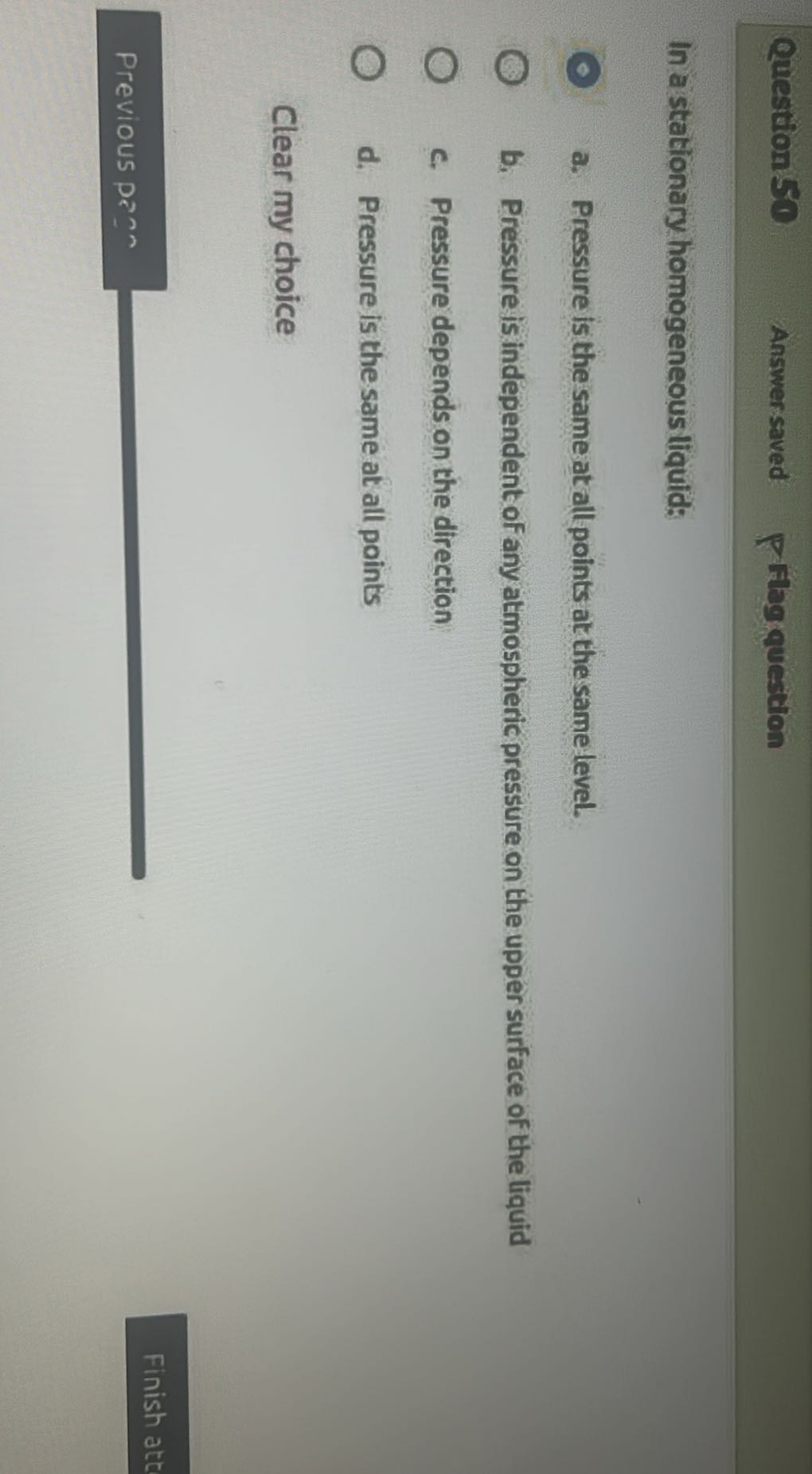 Question
Answer saved
Flag question

In a stationary homogeneous liquid:
a. Pressure is the same at all points at the same level.
b. Pressure is independent of any atmospheric pressure on the upper surface of the liquid
c. Pressure depends on the direction
d. Pressure is the same at all points

Clear my choice
Previous p?n 
Finish att