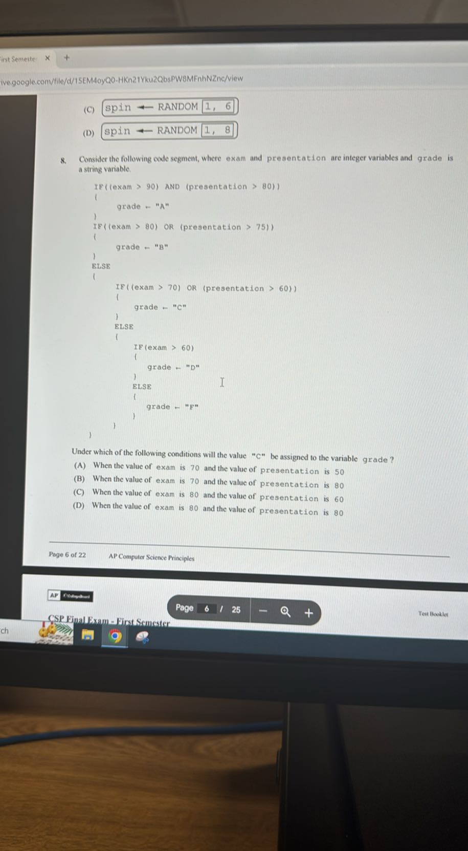 inst Semerte
ivengoogle.com/file/d/15EM4oyQ0-HKn21Yku2QbsPW8MFnhNZnc/view
(C) spin R RANDOM 1, 6
(D) spin ? RANDOM 1,8
8. Consider the following code segment, where exam and presentation are integer variables and grade is a string variable.
“`
IF(fexam > 90) AND (presentation > 80))
l
    grade - "A"
1
IE(lexam > 80) OR (presentation > 751)
l
    grade - "B"
l
ELSE
l
    IF((exam > 70) OR (presentation > 60))
    l
        grade - "C"
    l
    ELSE
    l
        IF(exam > 60)
        l
            grade - "D"
        l
        ELSE
        l
            grade - "F"
        l
    1
l
“`

Under which of the following conditions will the value "C" be assigned to the variable grade ?
(A) When the value of exam is 70 and the value of presentation is 50
(B) When the value of exam is 70 and the value of presentation is 80
(C) When the value of exam is 80 and the value of presentation is 60
(D) When the value of exam is 80 and the value of presentation is 80
Poge 6 of 22
AP Computer Science Principles
rollyeter
CSP Eipal Exam - First Semester
Page
6
1 25
Test Bookles