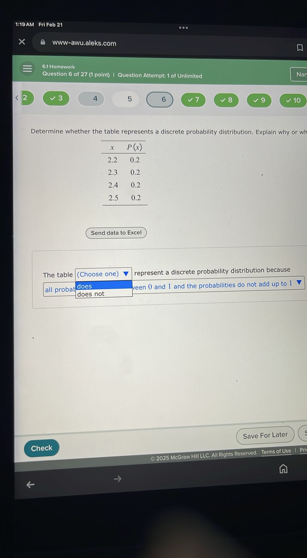 Determine whether the table represents a discrete probability distribution. Explain why or why not.

| x | P(x) |
|—|—|
| 2.2 | 0.2 |
| 2.3 | 0.2 |
| 2.4 | 0.2 |
| 2.5 | 0.2 |

The table [Choose one] represent a discrete probability distribution because [all probabilities are between 0 and 1 and the probabilities do not add up to 1].